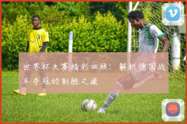 世界杯决赛精彩回顾:解析德国战车夺冠的制胜之道