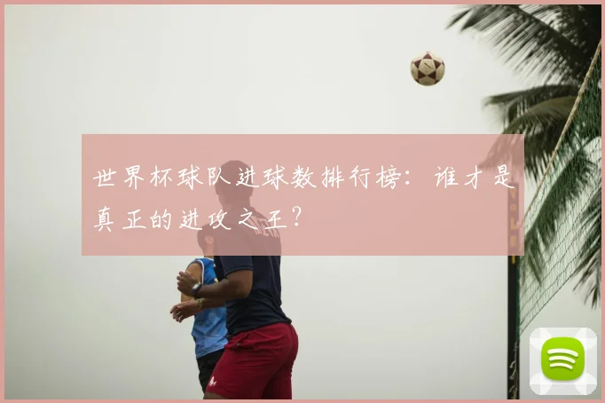 世界杯球队进球数排行榜:谁才是真正的进攻之王?