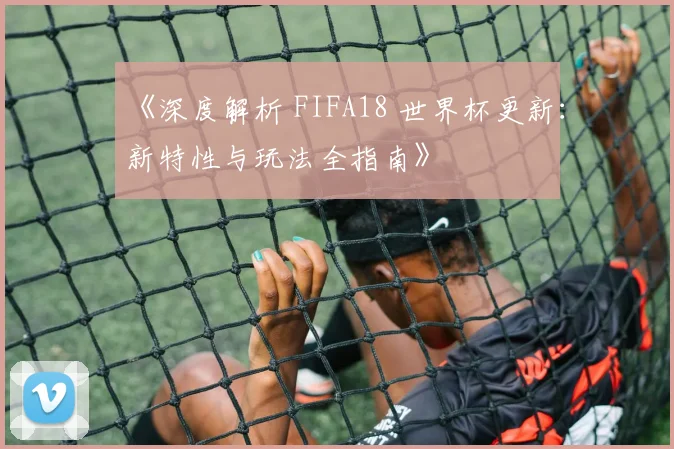 《深度解析 FIFA18 世界杯更新：新特性与玩法全指南》