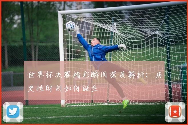 世界杯决赛精彩瞬间深度解析:历史性时刻如何诞生