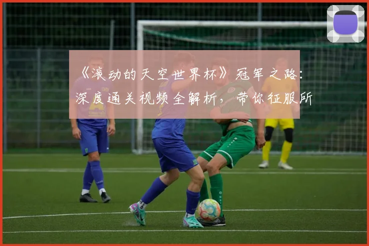 《滚动的天空世界杯》冠军之路：深度通关视频全解析，带你征服所有高难度赛道