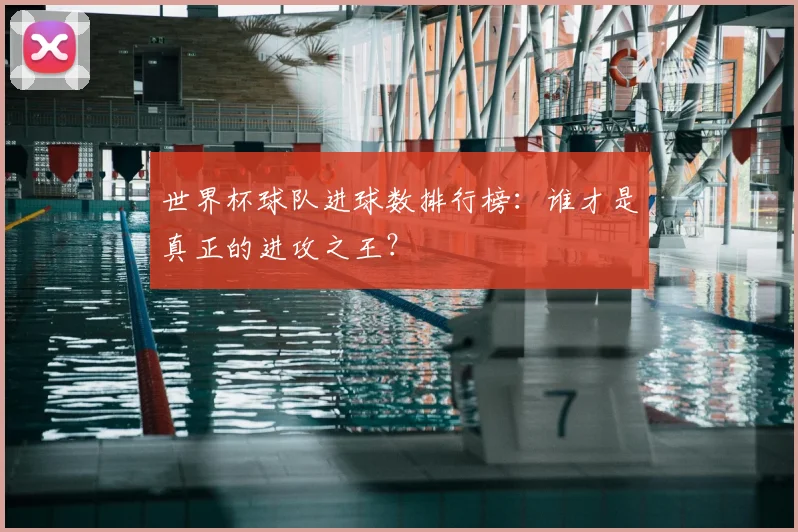 世界杯球队进球数排行榜:谁才是真正的进攻之王?