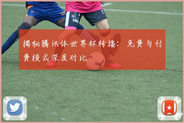 揭秘腾讯体世界杯转播：免费与付费模式深度对比