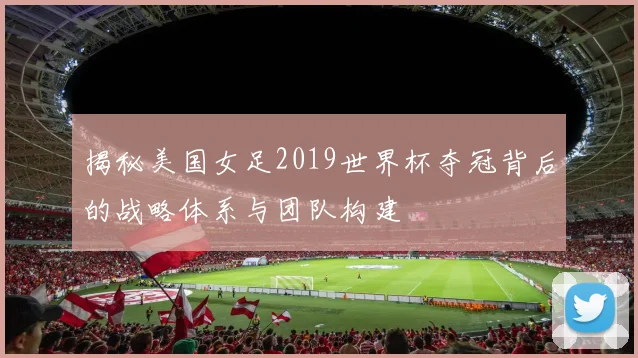 揭秘美国女足2019世界杯夺冠背后的战略体系与团队构建