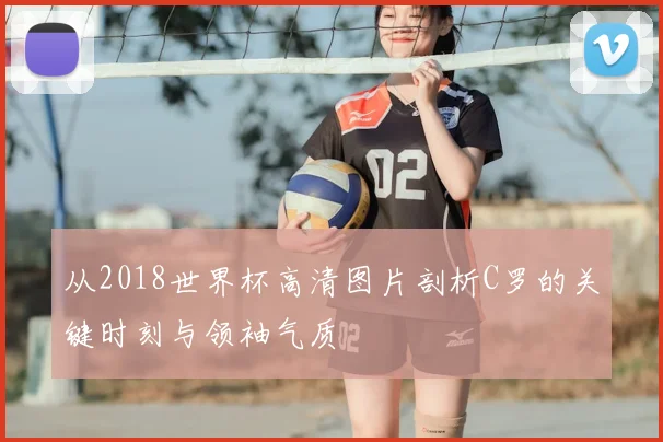 从2018世界杯高清图片剖析C罗的关键时刻与领袖气质