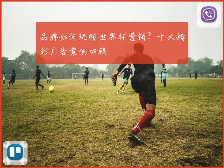 品牌如何玩转世界杯营销？十大精彩广告案例回顾