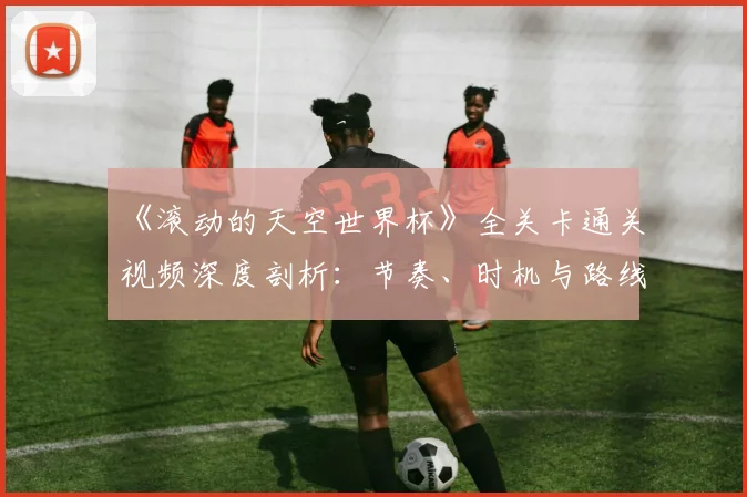 《滚动的天空世界杯》全关卡通关视频深度剖析：节奏、时机与路线的极致掌握