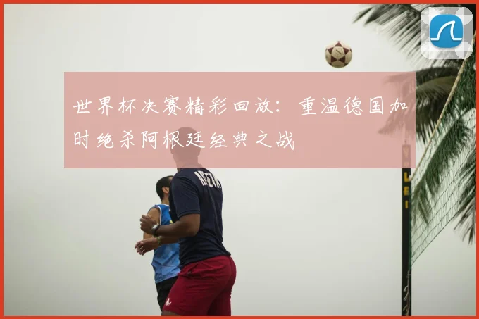 世界杯决赛精彩回放:重温德国加时绝杀阿根廷经典之战